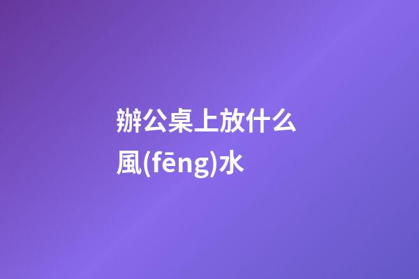 辦公桌上放什么 風(fēng)水